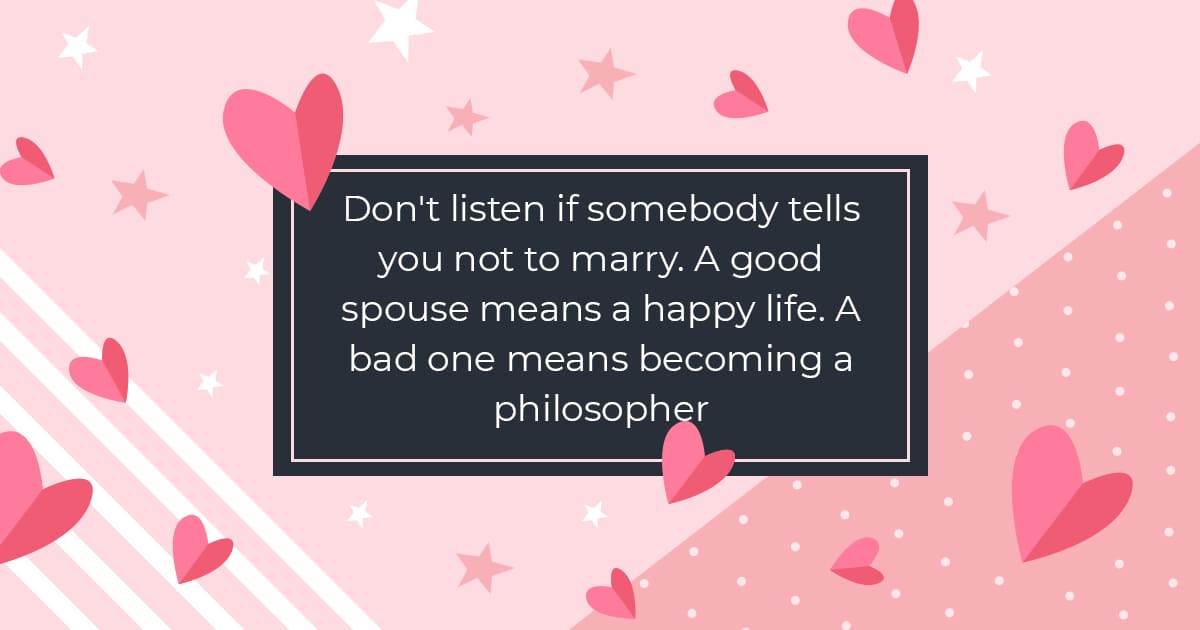 Don't listen if somebody tells you not to marry. A good spouse means a happy life. A bad one means becoming a philosopher.