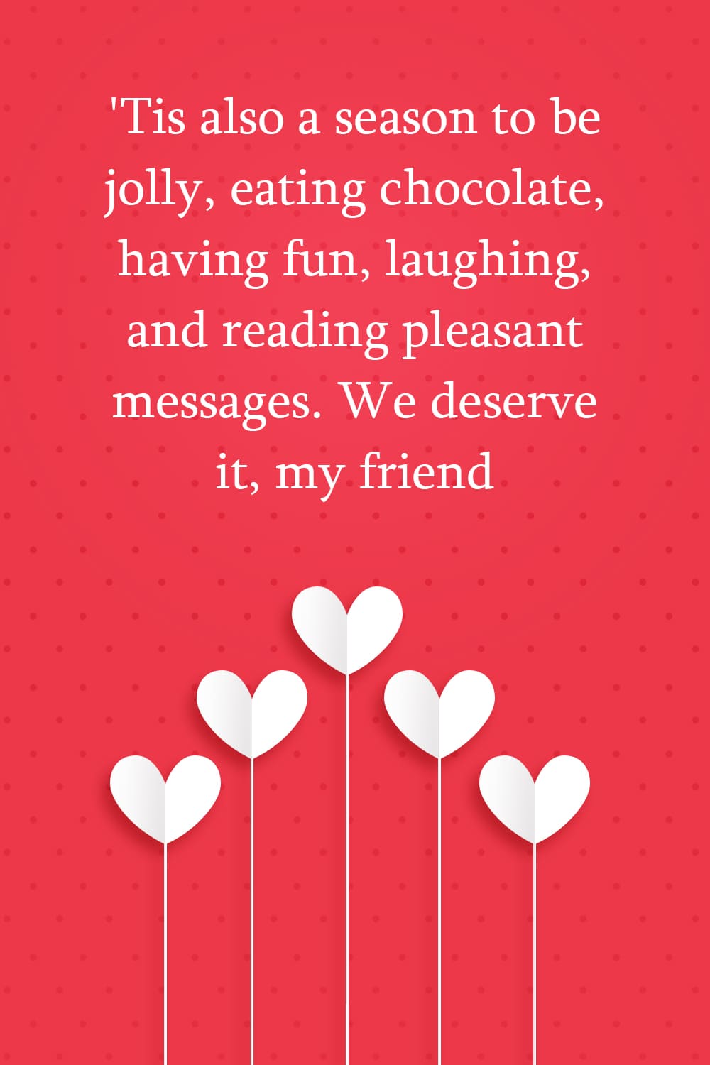 'Tis also a season to be jolly, eating chocolate, having fun, laughing, and reading pleasant messages. We deserve it, my friend.