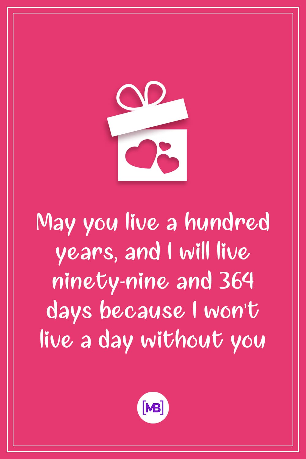 May you live a hundred years, and I will live ninety-nine and 364 days because I won't live a day without you.