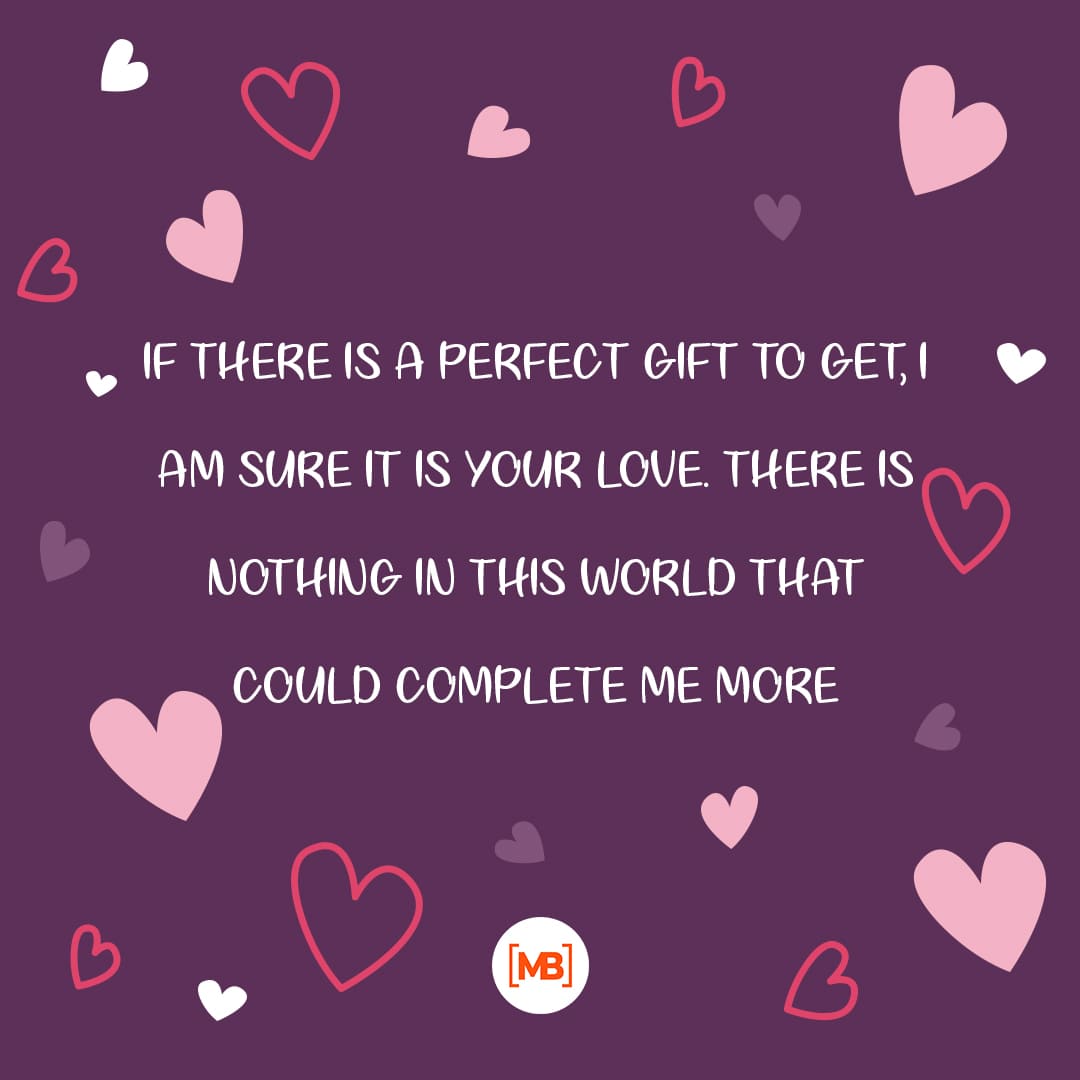 If there is a perfect gift to get, I am sure it is your love. There is nothing in this world that could complete me more.