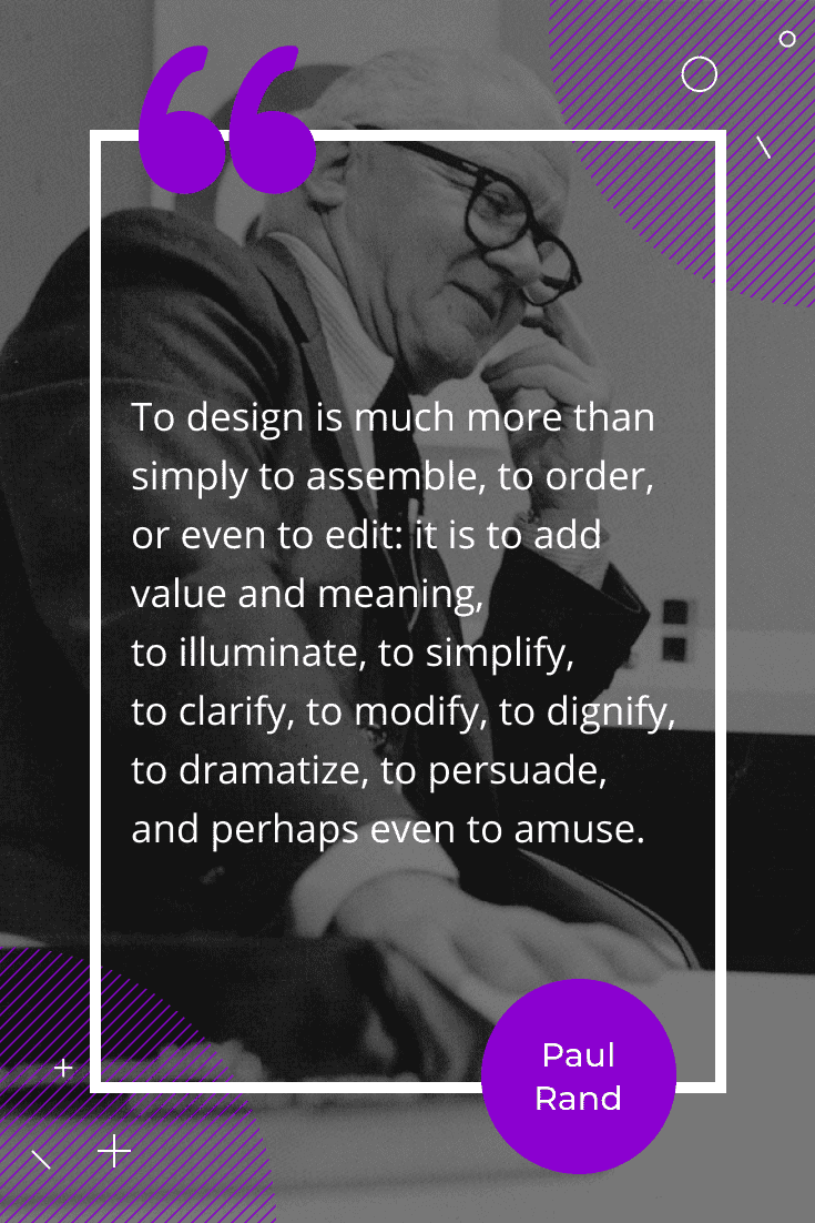 “To design is much more than simply to assemble, to order, or even to edit: it is to add value and meaning, to illuminate, to simplify, to clarify, to modify, to dignify, to dramatize, to persuade, and perhaps even to amuse.”