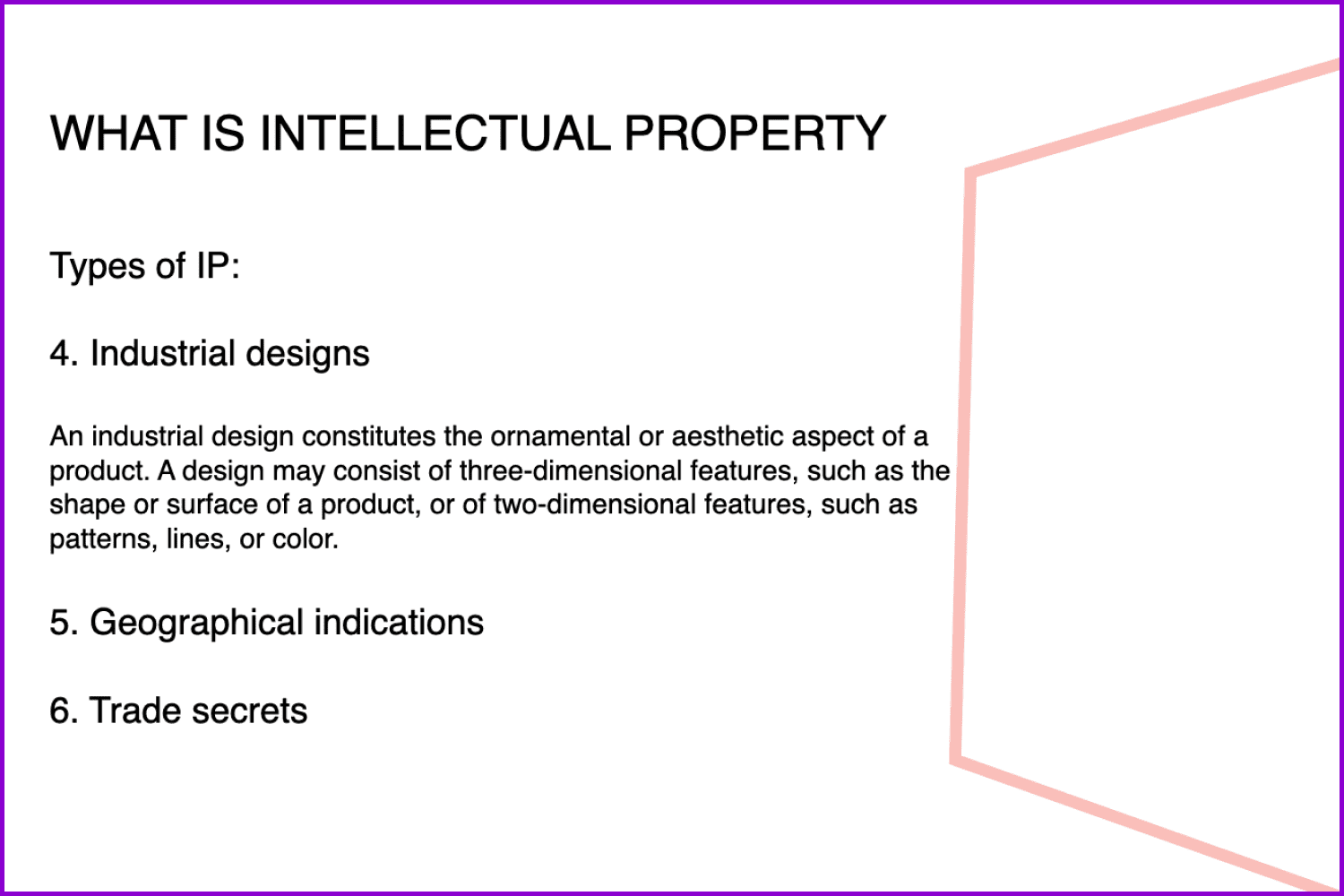 Industrial designs, geographical indications, and trade secrets are other types of intellectual property.