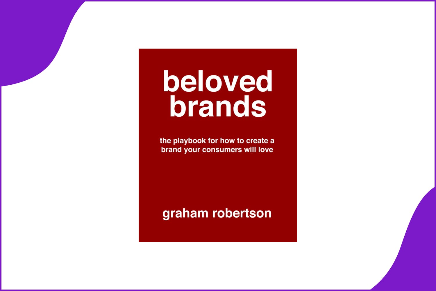 Beloved Brands: The playbook for how to build a brand your consumers will love by Mr Graham Robertson.