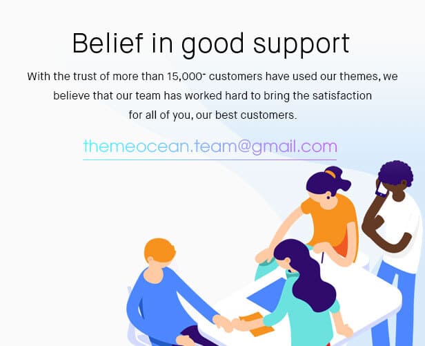 With the trust of more than 15000+ customers have used our themes, we believe that our team has worked hard to bring the satisfaction for all of you, our best customers.